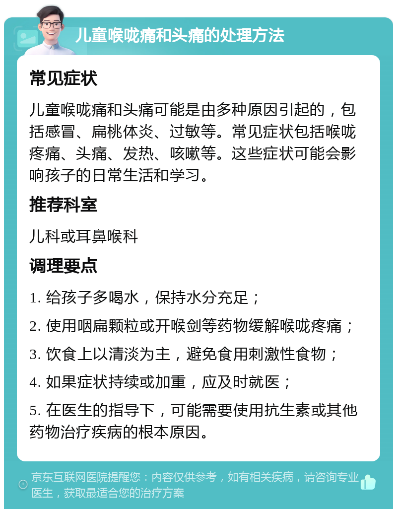 儿童喉咙痛和头痛的处理方法 常见症状 儿童喉咙痛和头痛可能是由多种原因引起的，包括感冒、扁桃体炎、过敏等。常见症状包括喉咙疼痛、头痛、发热、咳嗽等。这些症状可能会影响孩子的日常生活和学习。 推荐科室 儿科或耳鼻喉科 调理要点 1. 给孩子多喝水，保持水分充足； 2. 使用咽扁颗粒或开喉剑等药物缓解喉咙疼痛； 3. 饮食上以清淡为主，避免食用刺激性食物； 4. 如果症状持续或加重，应及时就医； 5. 在医生的指导下，可能需要使用抗生素或其他药物治疗疾病的根本原因。