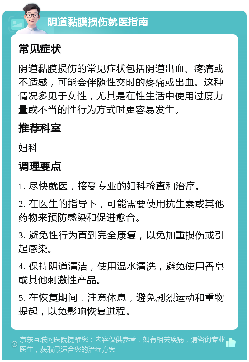 阴道黏膜损伤就医指南 常见症状 阴道黏膜损伤的常见症状包括阴道出血、疼痛或不适感，可能会伴随性交时的疼痛或出血。这种情况多见于女性，尤其是在性生活中使用过度力量或不当的性行为方式时更容易发生。 推荐科室 妇科 调理要点 1. 尽快就医，接受专业的妇科检查和治疗。 2. 在医生的指导下，可能需要使用抗生素或其他药物来预防感染和促进愈合。 3. 避免性行为直到完全康复，以免加重损伤或引起感染。 4. 保持阴道清洁，使用温水清洗，避免使用香皂或其他刺激性产品。 5. 在恢复期间，注意休息，避免剧烈运动和重物提起，以免影响恢复进程。