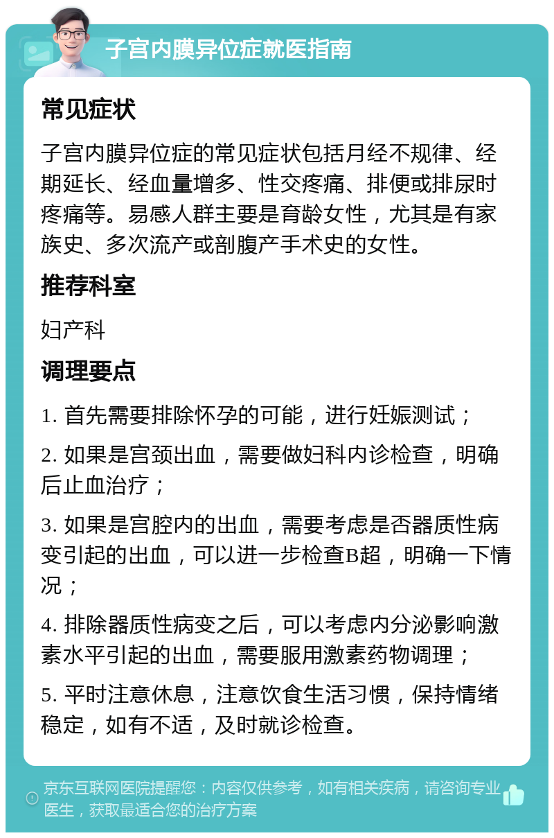 子宫内膜异位症就医指南 常见症状 子宫内膜异位症的常见症状包括月经不规律、经期延长、经血量增多、性交疼痛、排便或排尿时疼痛等。易感人群主要是育龄女性，尤其是有家族史、多次流产或剖腹产手术史的女性。 推荐科室 妇产科 调理要点 1. 首先需要排除怀孕的可能，进行妊娠测试； 2. 如果是宫颈出血，需要做妇科内诊检查，明确后止血治疗； 3. 如果是宫腔内的出血，需要考虑是否器质性病变引起的出血，可以进一步检查B超，明确一下情况； 4. 排除器质性病变之后，可以考虑内分泌影响激素水平引起的出血，需要服用激素药物调理； 5. 平时注意休息，注意饮食生活习惯，保持情绪稳定，如有不适，及时就诊检查。