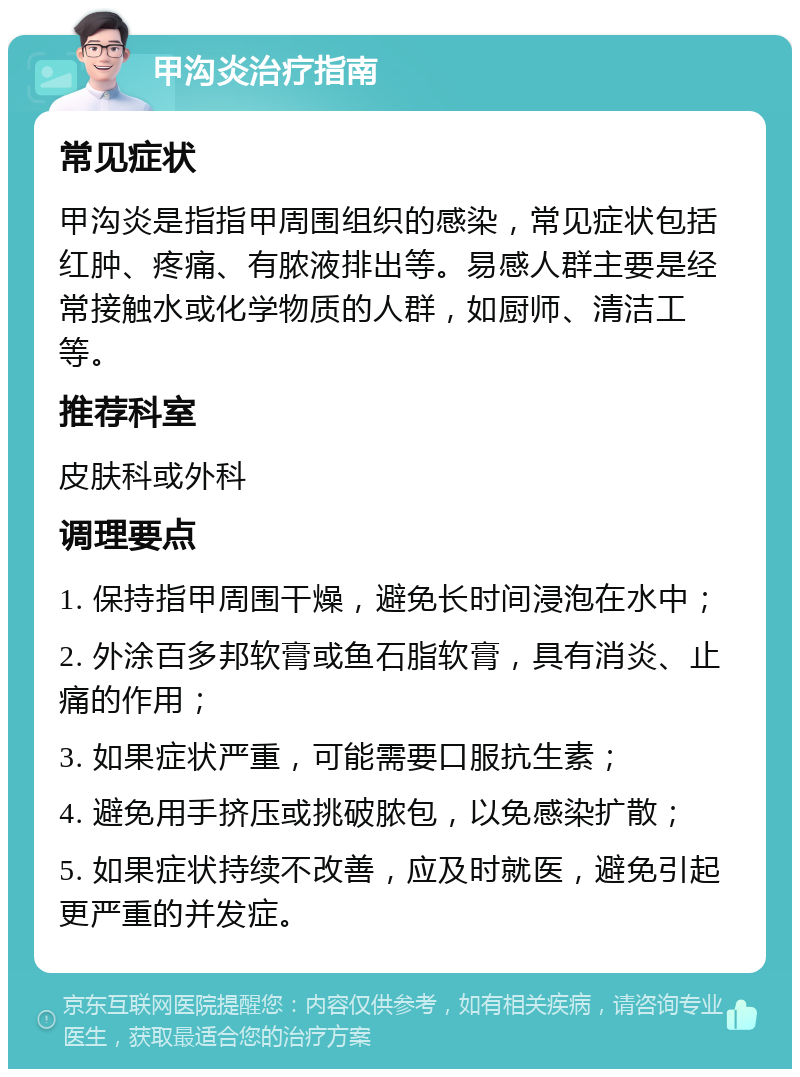 甲沟炎治疗指南 常见症状 甲沟炎是指指甲周围组织的感染，常见症状包括红肿、疼痛、有脓液排出等。易感人群主要是经常接触水或化学物质的人群，如厨师、清洁工等。 推荐科室 皮肤科或外科 调理要点 1. 保持指甲周围干燥，避免长时间浸泡在水中； 2. 外涂百多邦软膏或鱼石脂软膏，具有消炎、止痛的作用； 3. 如果症状严重，可能需要口服抗生素； 4. 避免用手挤压或挑破脓包，以免感染扩散； 5. 如果症状持续不改善，应及时就医，避免引起更严重的并发症。