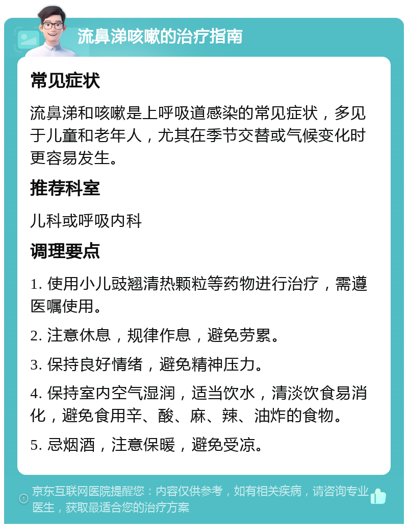 流鼻涕咳嗽的治疗指南 常见症状 流鼻涕和咳嗽是上呼吸道感染的常见症状，多见于儿童和老年人，尤其在季节交替或气候变化时更容易发生。 推荐科室 儿科或呼吸内科 调理要点 1. 使用小儿豉翘清热颗粒等药物进行治疗，需遵医嘱使用。 2. 注意休息，规律作息，避免劳累。 3. 保持良好情绪，避免精神压力。 4. 保持室内空气湿润，适当饮水，清淡饮食易消化，避免食用辛、酸、麻、辣、油炸的食物。 5. 忌烟酒，注意保暖，避免受凉。