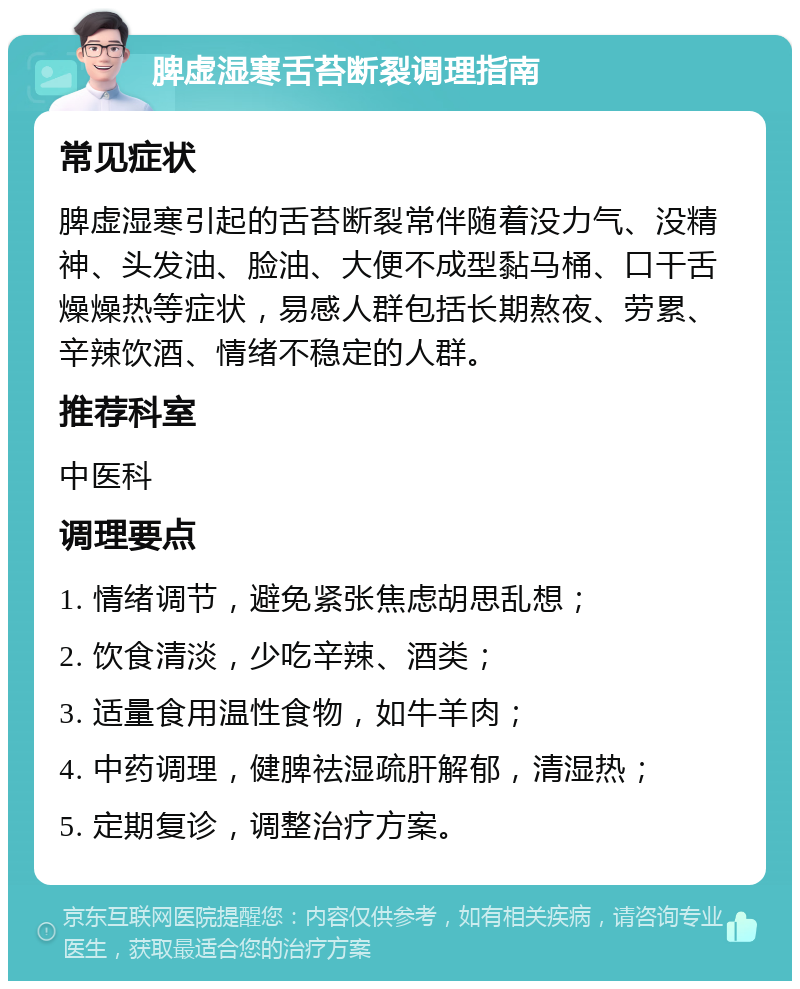 脾虚湿寒舌苔断裂调理指南 常见症状 脾虚湿寒引起的舌苔断裂常伴随着没力气、没精神、头发油、脸油、大便不成型黏马桶、口干舌燥燥热等症状，易感人群包括长期熬夜、劳累、辛辣饮酒、情绪不稳定的人群。 推荐科室 中医科 调理要点 1. 情绪调节，避免紧张焦虑胡思乱想； 2. 饮食清淡，少吃辛辣、酒类； 3. 适量食用温性食物，如牛羊肉； 4. 中药调理，健脾祛湿疏肝解郁，清湿热； 5. 定期复诊，调整治疗方案。