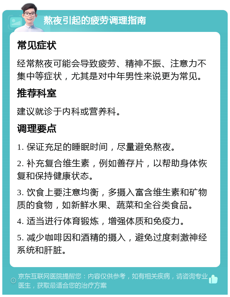 熬夜引起的疲劳调理指南 常见症状 经常熬夜可能会导致疲劳、精神不振、注意力不集中等症状，尤其是对中年男性来说更为常见。 推荐科室 建议就诊于内科或营养科。 调理要点 1. 保证充足的睡眠时间，尽量避免熬夜。 2. 补充复合维生素，例如善存片，以帮助身体恢复和保持健康状态。 3. 饮食上要注意均衡，多摄入富含维生素和矿物质的食物，如新鲜水果、蔬菜和全谷类食品。 4. 适当进行体育锻炼，增强体质和免疫力。 5. 减少咖啡因和酒精的摄入，避免过度刺激神经系统和肝脏。