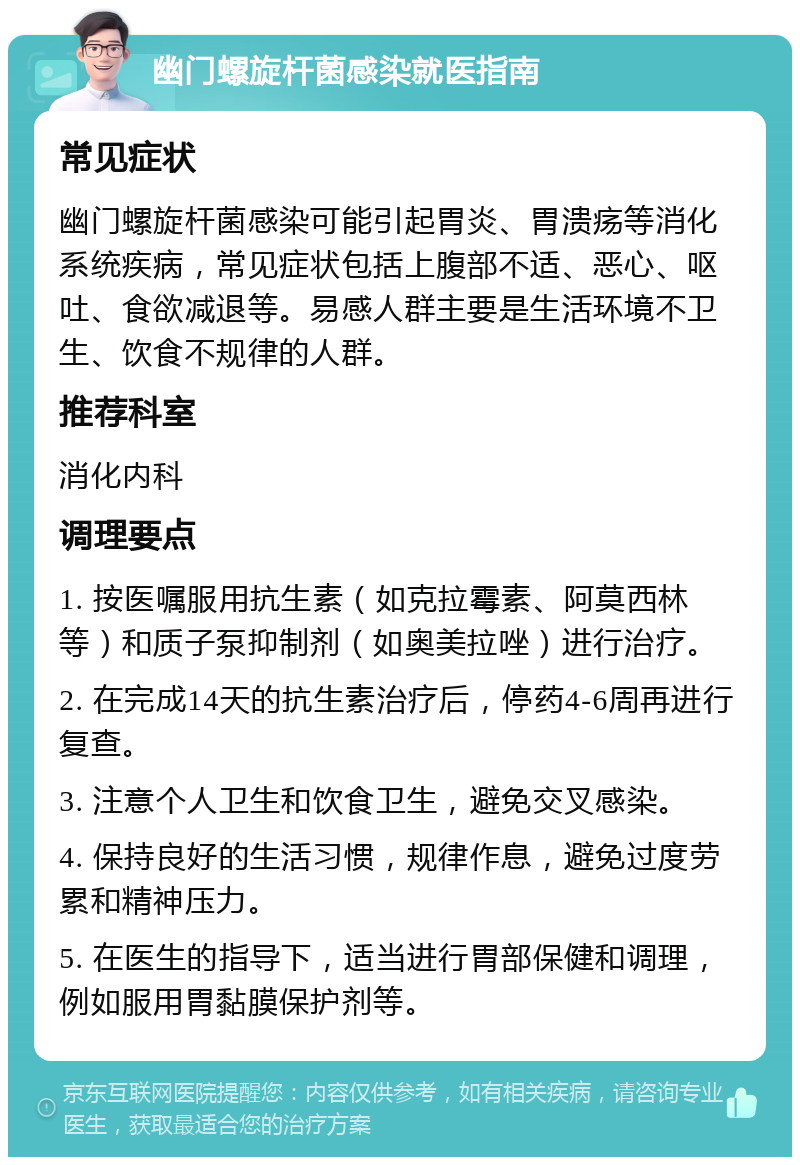 幽门螺旋杆菌感染就医指南 常见症状 幽门螺旋杆菌感染可能引起胃炎、胃溃疡等消化系统疾病，常见症状包括上腹部不适、恶心、呕吐、食欲减退等。易感人群主要是生活环境不卫生、饮食不规律的人群。 推荐科室 消化内科 调理要点 1. 按医嘱服用抗生素（如克拉霉素、阿莫西林等）和质子泵抑制剂（如奥美拉唑）进行治疗。 2. 在完成14天的抗生素治疗后，停药4-6周再进行复查。 3. 注意个人卫生和饮食卫生，避免交叉感染。 4. 保持良好的生活习惯，规律作息，避免过度劳累和精神压力。 5. 在医生的指导下，适当进行胃部保健和调理，例如服用胃黏膜保护剂等。