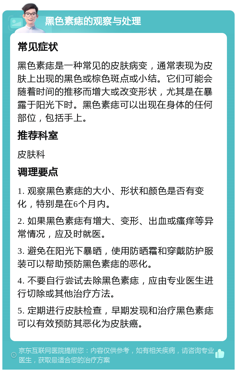 黑色素痣的观察与处理 常见症状 黑色素痣是一种常见的皮肤病变，通常表现为皮肤上出现的黑色或棕色斑点或小结。它们可能会随着时间的推移而增大或改变形状，尤其是在暴露于阳光下时。黑色素痣可以出现在身体的任何部位，包括手上。 推荐科室 皮肤科 调理要点 1. 观察黑色素痣的大小、形状和颜色是否有变化，特别是在6个月内。 2. 如果黑色素痣有增大、变形、出血或瘙痒等异常情况，应及时就医。 3. 避免在阳光下暴晒，使用防晒霜和穿戴防护服装可以帮助预防黑色素痣的恶化。 4. 不要自行尝试去除黑色素痣，应由专业医生进行切除或其他治疗方法。 5. 定期进行皮肤检查，早期发现和治疗黑色素痣可以有效预防其恶化为皮肤癌。