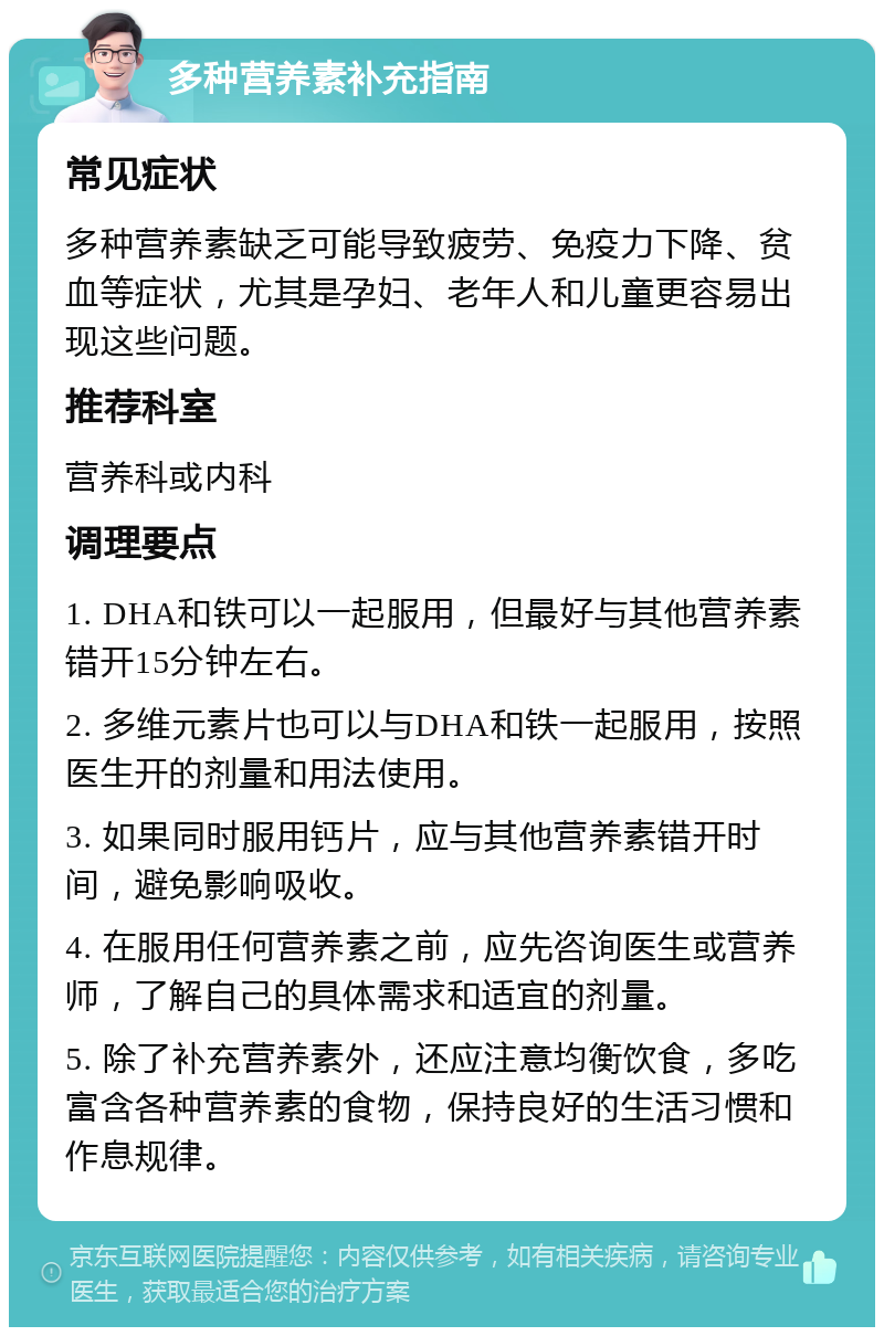 多种营养素补充指南 常见症状 多种营养素缺乏可能导致疲劳、免疫力下降、贫血等症状，尤其是孕妇、老年人和儿童更容易出现这些问题。 推荐科室 营养科或内科 调理要点 1. DHA和铁可以一起服用，但最好与其他营养素错开15分钟左右。 2. 多维元素片也可以与DHA和铁一起服用，按照医生开的剂量和用法使用。 3. 如果同时服用钙片，应与其他营养素错开时间，避免影响吸收。 4. 在服用任何营养素之前，应先咨询医生或营养师，了解自己的具体需求和适宜的剂量。 5. 除了补充营养素外，还应注意均衡饮食，多吃富含各种营养素的食物，保持良好的生活习惯和作息规律。