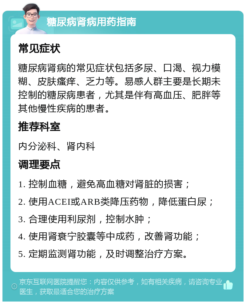 糖尿病肾病用药指南 常见症状 糖尿病肾病的常见症状包括多尿、口渴、视力模糊、皮肤瘙痒、乏力等。易感人群主要是长期未控制的糖尿病患者，尤其是伴有高血压、肥胖等其他慢性疾病的患者。 推荐科室 内分泌科、肾内科 调理要点 1. 控制血糖，避免高血糖对肾脏的损害； 2. 使用ACEI或ARB类降压药物，降低蛋白尿； 3. 合理使用利尿剂，控制水肿； 4. 使用肾衰宁胶囊等中成药，改善肾功能； 5. 定期监测肾功能，及时调整治疗方案。