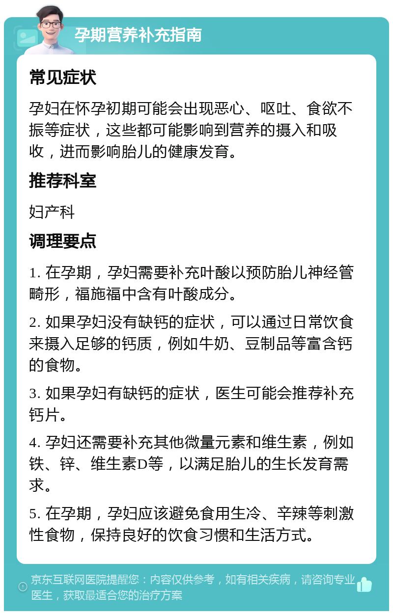 孕期营养补充指南 常见症状 孕妇在怀孕初期可能会出现恶心、呕吐、食欲不振等症状，这些都可能影响到营养的摄入和吸收，进而影响胎儿的健康发育。 推荐科室 妇产科 调理要点 1. 在孕期，孕妇需要补充叶酸以预防胎儿神经管畸形，福施福中含有叶酸成分。 2. 如果孕妇没有缺钙的症状，可以通过日常饮食来摄入足够的钙质，例如牛奶、豆制品等富含钙的食物。 3. 如果孕妇有缺钙的症状，医生可能会推荐补充钙片。 4. 孕妇还需要补充其他微量元素和维生素，例如铁、锌、维生素D等，以满足胎儿的生长发育需求。 5. 在孕期，孕妇应该避免食用生冷、辛辣等刺激性食物，保持良好的饮食习惯和生活方式。