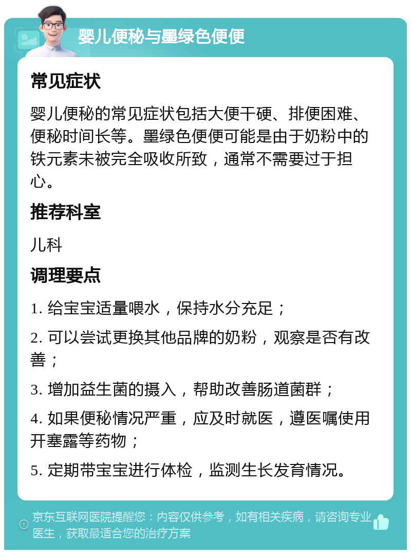 婴儿便秘与墨绿色便便 常见症状 婴儿便秘的常见症状包括大便干硬、排便困难、便秘时间长等。墨绿色便便可能是由于奶粉中的铁元素未被完全吸收所致，通常不需要过于担心。 推荐科室 儿科 调理要点 1. 给宝宝适量喂水，保持水分充足； 2. 可以尝试更换其他品牌的奶粉，观察是否有改善； 3. 增加益生菌的摄入，帮助改善肠道菌群； 4. 如果便秘情况严重，应及时就医，遵医嘱使用开塞露等药物； 5. 定期带宝宝进行体检，监测生长发育情况。