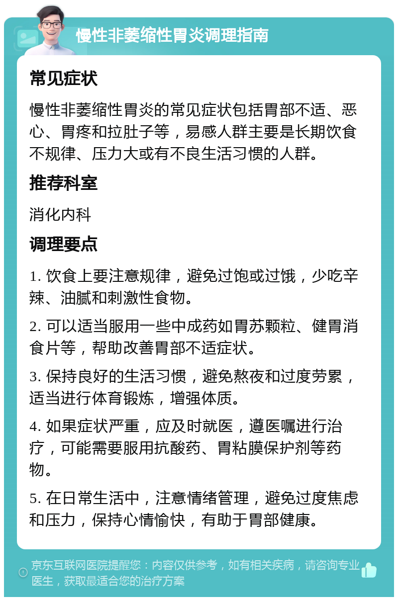 慢性非萎缩性胃炎调理指南 常见症状 慢性非萎缩性胃炎的常见症状包括胃部不适、恶心、胃疼和拉肚子等，易感人群主要是长期饮食不规律、压力大或有不良生活习惯的人群。 推荐科室 消化内科 调理要点 1. 饮食上要注意规律，避免过饱或过饿，少吃辛辣、油腻和刺激性食物。 2. 可以适当服用一些中成药如胃苏颗粒、健胃消食片等，帮助改善胃部不适症状。 3. 保持良好的生活习惯，避免熬夜和过度劳累，适当进行体育锻炼，增强体质。 4. 如果症状严重，应及时就医，遵医嘱进行治疗，可能需要服用抗酸药、胃粘膜保护剂等药物。 5. 在日常生活中，注意情绪管理，避免过度焦虑和压力，保持心情愉快，有助于胃部健康。