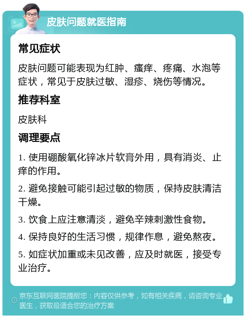 皮肤问题就医指南 常见症状 皮肤问题可能表现为红肿、瘙痒、疼痛、水泡等症状，常见于皮肤过敏、湿疹、烧伤等情况。 推荐科室 皮肤科 调理要点 1. 使用硼酸氧化锌冰片软膏外用，具有消炎、止痒的作用。 2. 避免接触可能引起过敏的物质，保持皮肤清洁干燥。 3. 饮食上应注意清淡，避免辛辣刺激性食物。 4. 保持良好的生活习惯，规律作息，避免熬夜。 5. 如症状加重或未见改善，应及时就医，接受专业治疗。