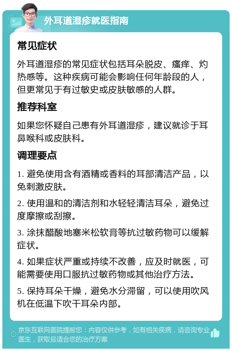 外耳道湿疹就医指南 常见症状 外耳道湿疹的常见症状包括耳朵脱皮、瘙痒、灼热感等。这种疾病可能会影响任何年龄段的人，但更常见于有过敏史或皮肤敏感的人群。 推荐科室 如果您怀疑自己患有外耳道湿疹，建议就诊于耳鼻喉科或皮肤科。 调理要点 1. 避免使用含有酒精或香料的耳部清洁产品，以免刺激皮肤。 2. 使用温和的清洁剂和水轻轻清洁耳朵，避免过度摩擦或刮擦。 3. 涂抹醋酸地塞米松软膏等抗过敏药物可以缓解症状。 4. 如果症状严重或持续不改善，应及时就医，可能需要使用口服抗过敏药物或其他治疗方法。 5. 保持耳朵干燥，避免水分滞留，可以使用吹风机在低温下吹干耳朵内部。