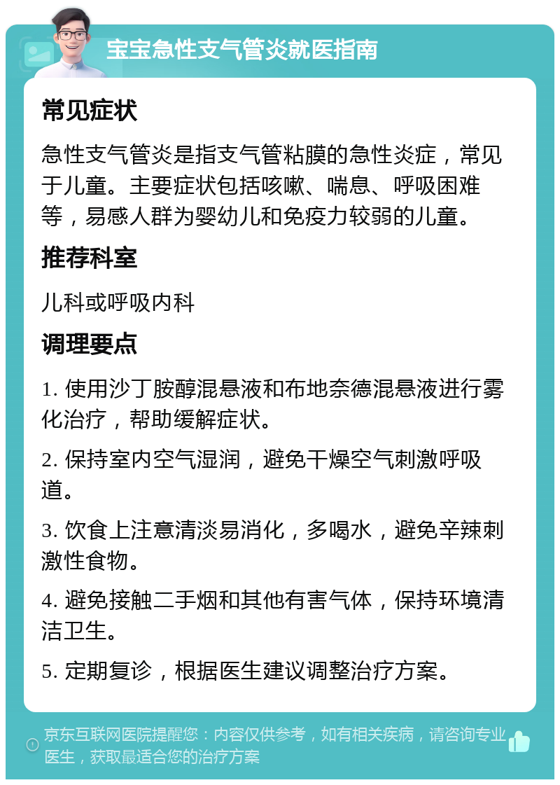 宝宝急性支气管炎就医指南 常见症状 急性支气管炎是指支气管粘膜的急性炎症，常见于儿童。主要症状包括咳嗽、喘息、呼吸困难等，易感人群为婴幼儿和免疫力较弱的儿童。 推荐科室 儿科或呼吸内科 调理要点 1. 使用沙丁胺醇混悬液和布地奈德混悬液进行雾化治疗，帮助缓解症状。 2. 保持室内空气湿润，避免干燥空气刺激呼吸道。 3. 饮食上注意清淡易消化，多喝水，避免辛辣刺激性食物。 4. 避免接触二手烟和其他有害气体，保持环境清洁卫生。 5. 定期复诊，根据医生建议调整治疗方案。