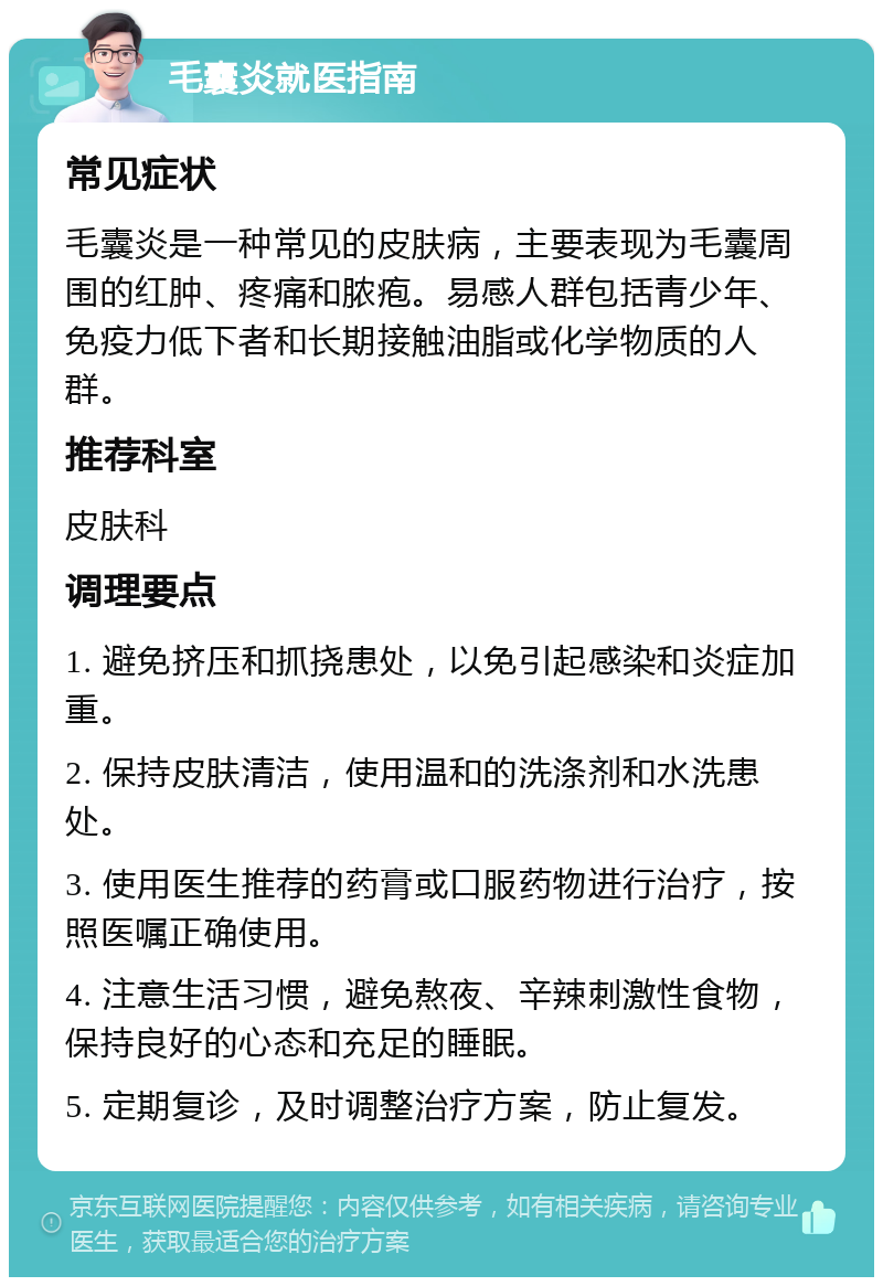 毛囊炎就医指南 常见症状 毛囊炎是一种常见的皮肤病，主要表现为毛囊周围的红肿、疼痛和脓疱。易感人群包括青少年、免疫力低下者和长期接触油脂或化学物质的人群。 推荐科室 皮肤科 调理要点 1. 避免挤压和抓挠患处，以免引起感染和炎症加重。 2. 保持皮肤清洁，使用温和的洗涤剂和水洗患处。 3. 使用医生推荐的药膏或口服药物进行治疗，按照医嘱正确使用。 4. 注意生活习惯，避免熬夜、辛辣刺激性食物，保持良好的心态和充足的睡眠。 5. 定期复诊，及时调整治疗方案，防止复发。