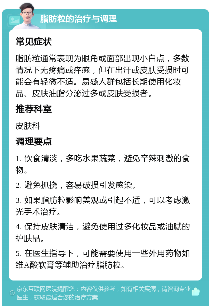 脂肪粒的治疗与调理 常见症状 脂肪粒通常表现为眼角或面部出现小白点，多数情况下无疼痛或痒感，但在出汗或皮肤受损时可能会有轻微不适。易感人群包括长期使用化妆品、皮肤油脂分泌过多或皮肤受损者。 推荐科室 皮肤科 调理要点 1. 饮食清淡，多吃水果蔬菜，避免辛辣刺激的食物。 2. 避免抓挠，容易破损引发感染。 3. 如果脂肪粒影响美观或引起不适，可以考虑激光手术治疗。 4. 保持皮肤清洁，避免使用过多化妆品或油腻的护肤品。 5. 在医生指导下，可能需要使用一些外用药物如维A酸软膏等辅助治疗脂肪粒。