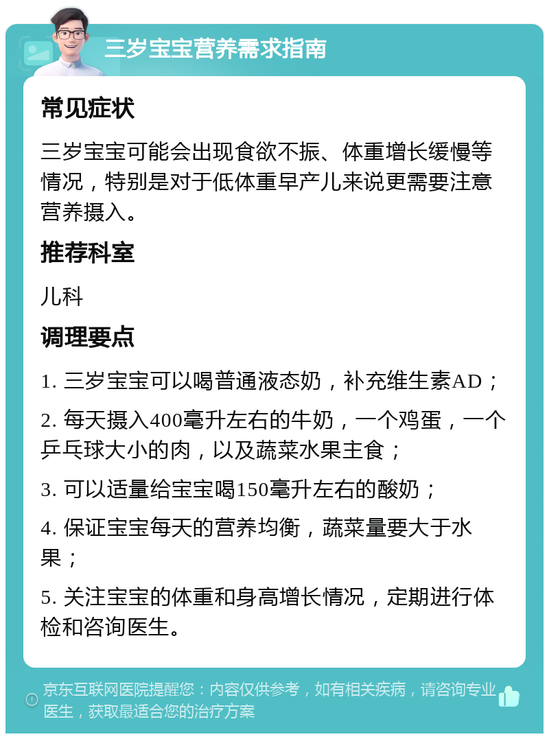 三岁宝宝营养需求指南 常见症状 三岁宝宝可能会出现食欲不振、体重增长缓慢等情况，特别是对于低体重早产儿来说更需要注意营养摄入。 推荐科室 儿科 调理要点 1. 三岁宝宝可以喝普通液态奶，补充维生素AD； 2. 每天摄入400毫升左右的牛奶，一个鸡蛋，一个乒乓球大小的肉，以及蔬菜水果主食； 3. 可以适量给宝宝喝150毫升左右的酸奶； 4. 保证宝宝每天的营养均衡，蔬菜量要大于水果； 5. 关注宝宝的体重和身高增长情况，定期进行体检和咨询医生。