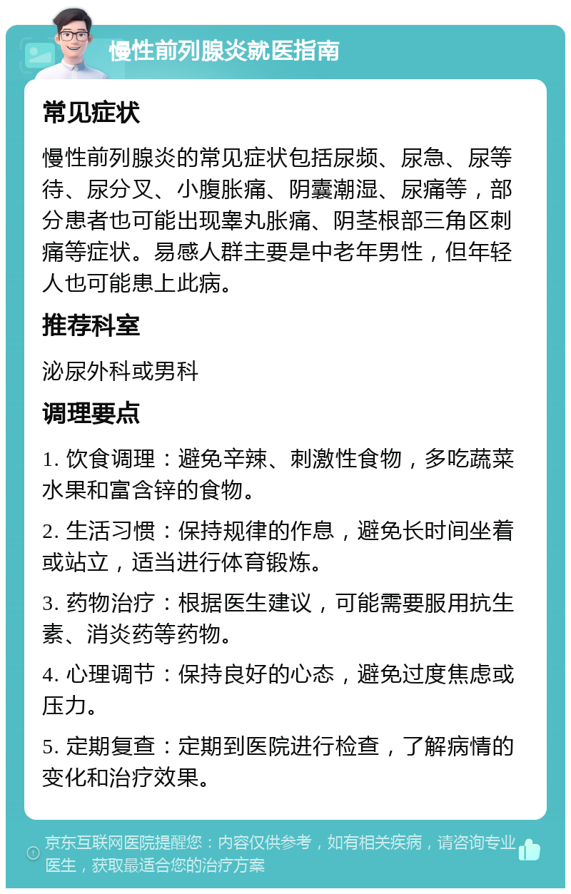 慢性前列腺炎就医指南 常见症状 慢性前列腺炎的常见症状包括尿频、尿急、尿等待、尿分叉、小腹胀痛、阴囊潮湿、尿痛等，部分患者也可能出现睾丸胀痛、阴茎根部三角区刺痛等症状。易感人群主要是中老年男性，但年轻人也可能患上此病。 推荐科室 泌尿外科或男科 调理要点 1. 饮食调理：避免辛辣、刺激性食物，多吃蔬菜水果和富含锌的食物。 2. 生活习惯：保持规律的作息，避免长时间坐着或站立，适当进行体育锻炼。 3. 药物治疗：根据医生建议，可能需要服用抗生素、消炎药等药物。 4. 心理调节：保持良好的心态，避免过度焦虑或压力。 5. 定期复查：定期到医院进行检查，了解病情的变化和治疗效果。