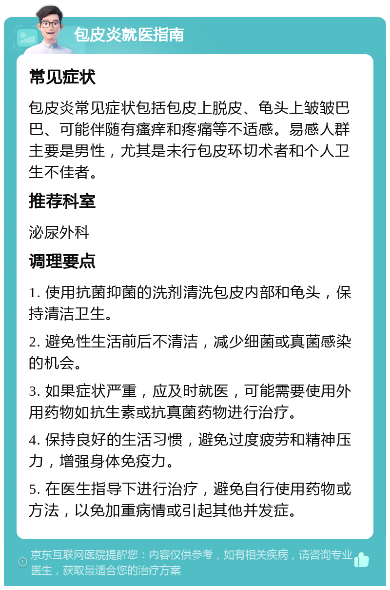 包皮炎就医指南 常见症状 包皮炎常见症状包括包皮上脱皮、龟头上皱皱巴巴、可能伴随有瘙痒和疼痛等不适感。易感人群主要是男性，尤其是未行包皮环切术者和个人卫生不佳者。 推荐科室 泌尿外科 调理要点 1. 使用抗菌抑菌的洗剂清洗包皮内部和龟头，保持清洁卫生。 2. 避免性生活前后不清洁，减少细菌或真菌感染的机会。 3. 如果症状严重，应及时就医，可能需要使用外用药物如抗生素或抗真菌药物进行治疗。 4. 保持良好的生活习惯，避免过度疲劳和精神压力，增强身体免疫力。 5. 在医生指导下进行治疗，避免自行使用药物或方法，以免加重病情或引起其他并发症。