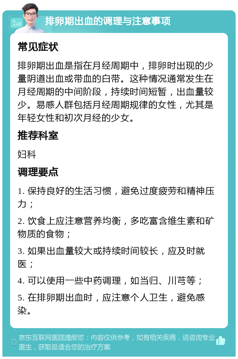 排卵期出血的调理与注意事项 常见症状 排卵期出血是指在月经周期中，排卵时出现的少量阴道出血或带血的白带。这种情况通常发生在月经周期的中间阶段，持续时间短暂，出血量较少。易感人群包括月经周期规律的女性，尤其是年轻女性和初次月经的少女。 推荐科室 妇科 调理要点 1. 保持良好的生活习惯，避免过度疲劳和精神压力； 2. 饮食上应注意营养均衡，多吃富含维生素和矿物质的食物； 3. 如果出血量较大或持续时间较长，应及时就医； 4. 可以使用一些中药调理，如当归、川芎等； 5. 在排卵期出血时，应注意个人卫生，避免感染。