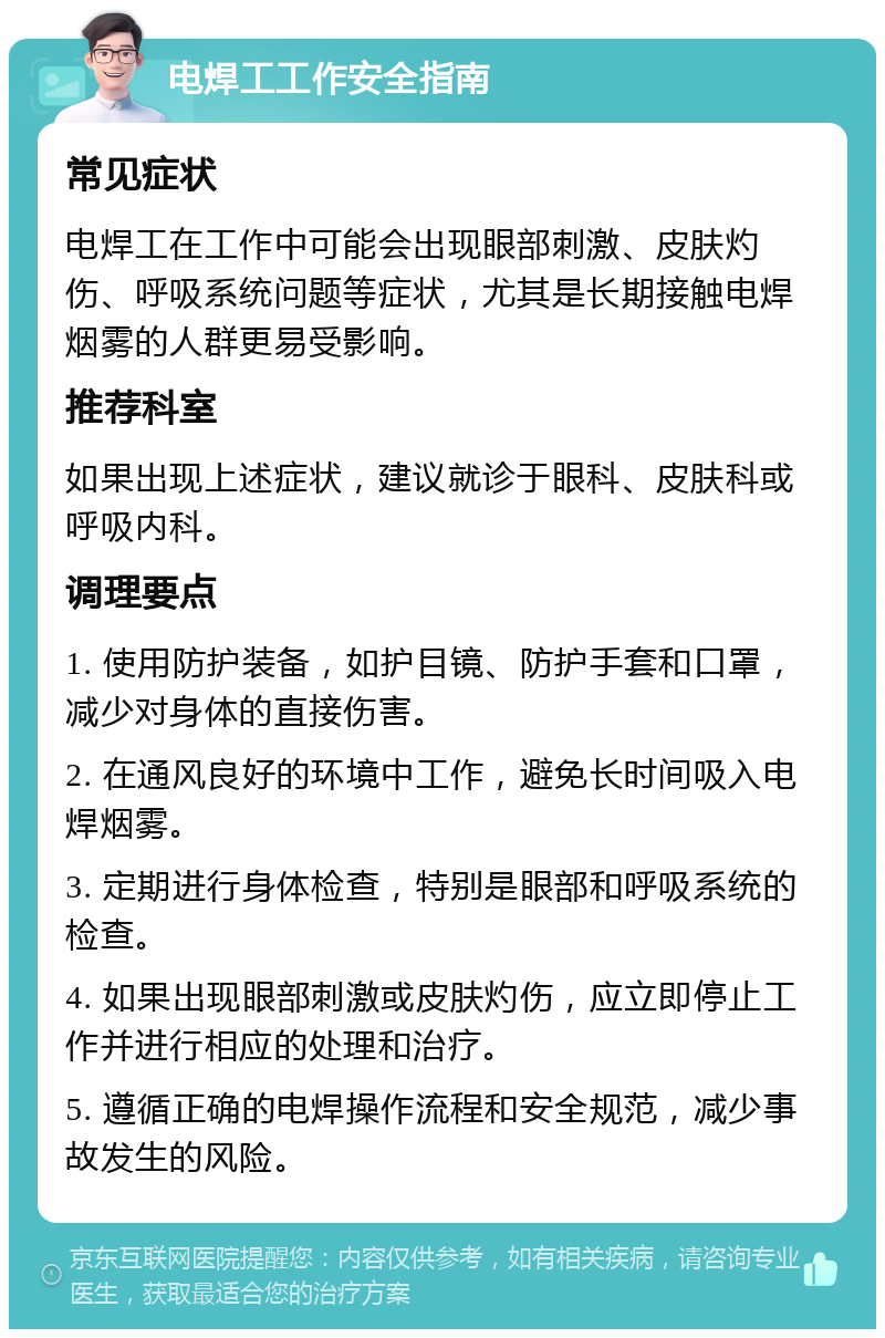 电焊工工作安全指南 常见症状 电焊工在工作中可能会出现眼部刺激、皮肤灼伤、呼吸系统问题等症状，尤其是长期接触电焊烟雾的人群更易受影响。 推荐科室 如果出现上述症状，建议就诊于眼科、皮肤科或呼吸内科。 调理要点 1. 使用防护装备，如护目镜、防护手套和口罩，减少对身体的直接伤害。 2. 在通风良好的环境中工作，避免长时间吸入电焊烟雾。 3. 定期进行身体检查，特别是眼部和呼吸系统的检查。 4. 如果出现眼部刺激或皮肤灼伤，应立即停止工作并进行相应的处理和治疗。 5. 遵循正确的电焊操作流程和安全规范，减少事故发生的风险。