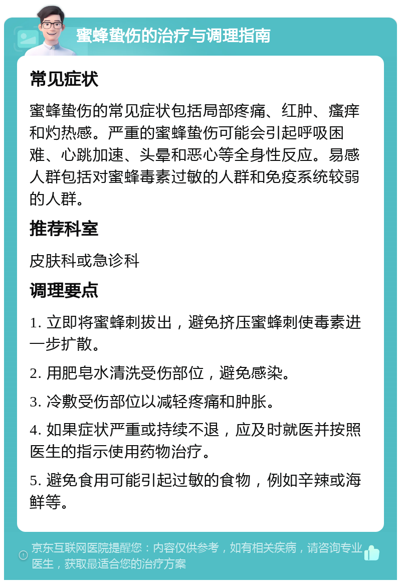 蜜蜂蛰伤的治疗与调理指南 常见症状 蜜蜂蛰伤的常见症状包括局部疼痛、红肿、瘙痒和灼热感。严重的蜜蜂蛰伤可能会引起呼吸困难、心跳加速、头晕和恶心等全身性反应。易感人群包括对蜜蜂毒素过敏的人群和免疫系统较弱的人群。 推荐科室 皮肤科或急诊科 调理要点 1. 立即将蜜蜂刺拔出，避免挤压蜜蜂刺使毒素进一步扩散。 2. 用肥皂水清洗受伤部位，避免感染。 3. 冷敷受伤部位以减轻疼痛和肿胀。 4. 如果症状严重或持续不退，应及时就医并按照医生的指示使用药物治疗。 5. 避免食用可能引起过敏的食物，例如辛辣或海鲜等。