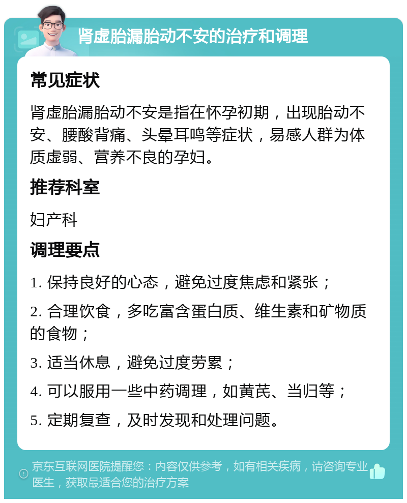 肾虚胎漏胎动不安的治疗和调理 常见症状 肾虚胎漏胎动不安是指在怀孕初期，出现胎动不安、腰酸背痛、头晕耳鸣等症状，易感人群为体质虚弱、营养不良的孕妇。 推荐科室 妇产科 调理要点 1. 保持良好的心态，避免过度焦虑和紧张； 2. 合理饮食，多吃富含蛋白质、维生素和矿物质的食物； 3. 适当休息，避免过度劳累； 4. 可以服用一些中药调理，如黄芪、当归等； 5. 定期复查，及时发现和处理问题。