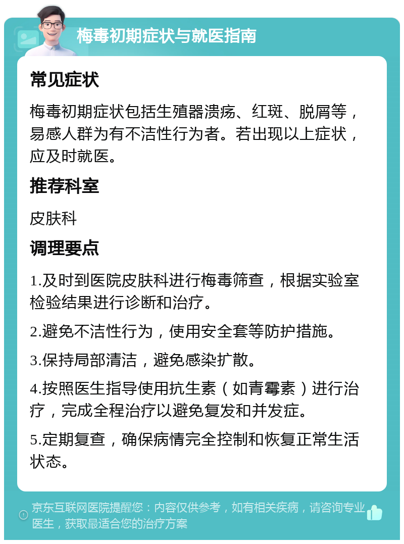 梅毒初期症状与就医指南 常见症状 梅毒初期症状包括生殖器溃疡、红斑、脱屑等，易感人群为有不洁性行为者。若出现以上症状，应及时就医。 推荐科室 皮肤科 调理要点 1.及时到医院皮肤科进行梅毒筛查，根据实验室检验结果进行诊断和治疗。 2.避免不洁性行为，使用安全套等防护措施。 3.保持局部清洁，避免感染扩散。 4.按照医生指导使用抗生素（如青霉素）进行治疗，完成全程治疗以避免复发和并发症。 5.定期复查，确保病情完全控制和恢复正常生活状态。