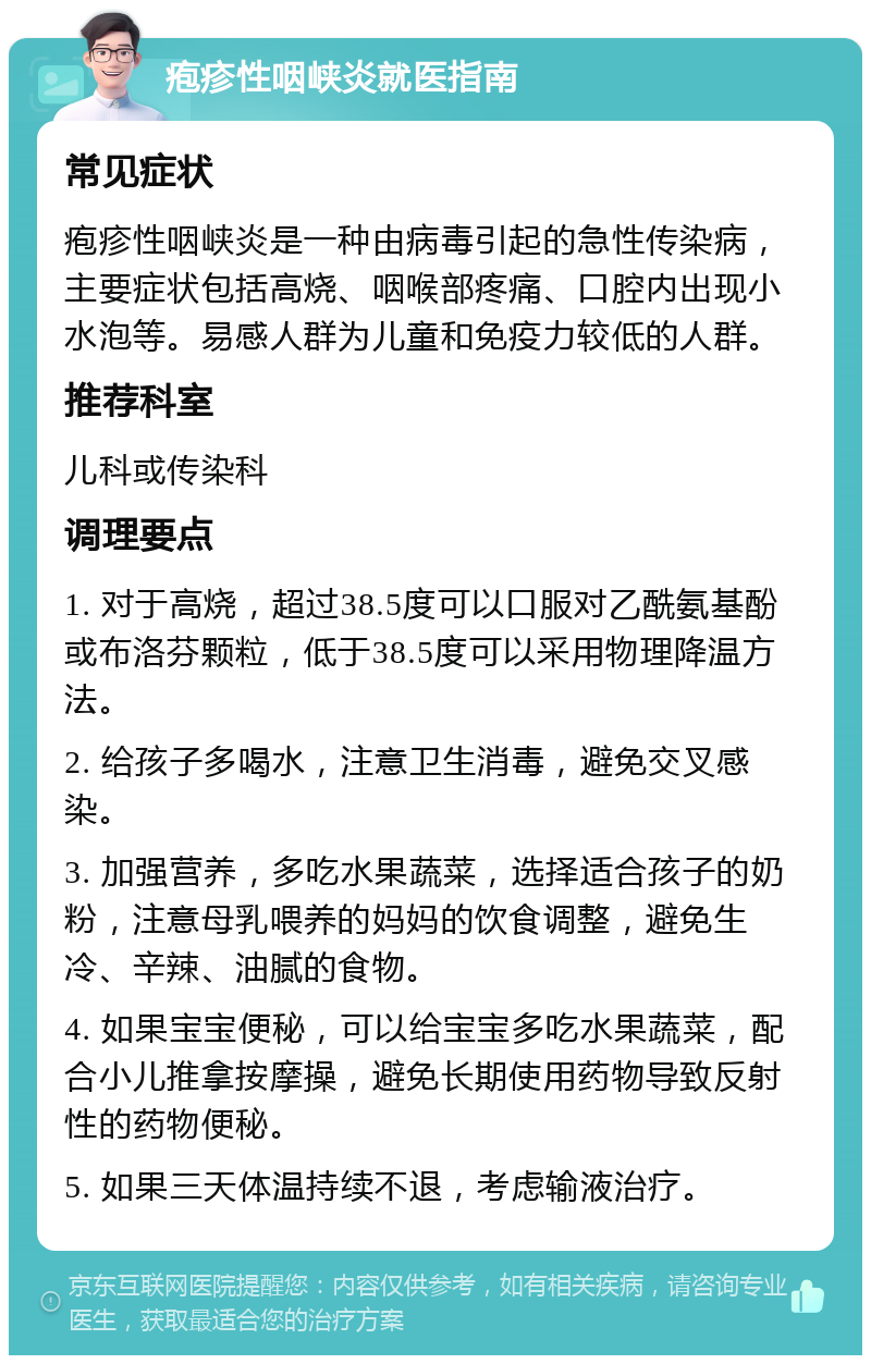 疱疹性咽峡炎就医指南 常见症状 疱疹性咽峡炎是一种由病毒引起的急性传染病，主要症状包括高烧、咽喉部疼痛、口腔内出现小水泡等。易感人群为儿童和免疫力较低的人群。 推荐科室 儿科或传染科 调理要点 1. 对于高烧，超过38.5度可以口服对乙酰氨基酚或布洛芬颗粒，低于38.5度可以采用物理降温方法。 2. 给孩子多喝水，注意卫生消毒，避免交叉感染。 3. 加强营养，多吃水果蔬菜，选择适合孩子的奶粉，注意母乳喂养的妈妈的饮食调整，避免生冷、辛辣、油腻的食物。 4. 如果宝宝便秘，可以给宝宝多吃水果蔬菜，配合小儿推拿按摩操，避免长期使用药物导致反射性的药物便秘。 5. 如果三天体温持续不退，考虑输液治疗。