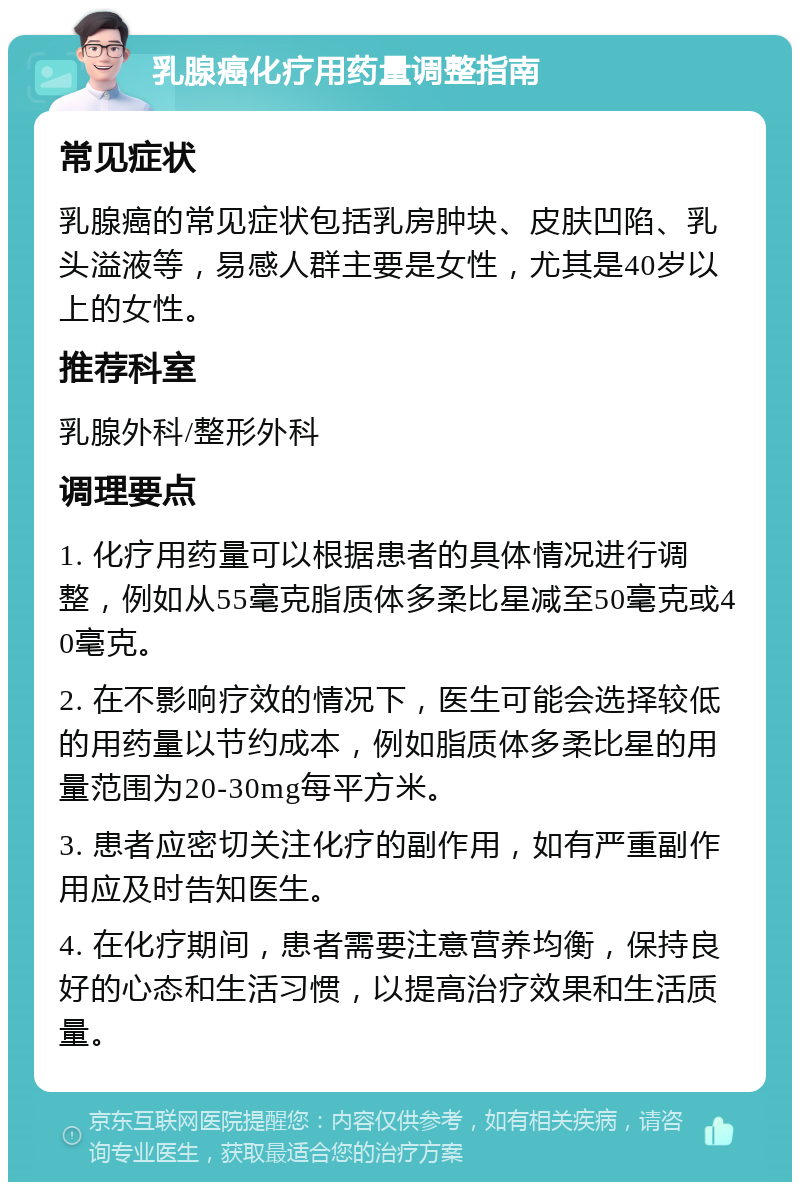 乳腺癌化疗用药量调整指南 常见症状 乳腺癌的常见症状包括乳房肿块、皮肤凹陷、乳头溢液等，易感人群主要是女性，尤其是40岁以上的女性。 推荐科室 乳腺外科/整形外科 调理要点 1. 化疗用药量可以根据患者的具体情况进行调整，例如从55毫克脂质体多柔比星减至50毫克或40毫克。 2. 在不影响疗效的情况下，医生可能会选择较低的用药量以节约成本，例如脂质体多柔比星的用量范围为20-30mg每平方米。 3. 患者应密切关注化疗的副作用，如有严重副作用应及时告知医生。 4. 在化疗期间，患者需要注意营养均衡，保持良好的心态和生活习惯，以提高治疗效果和生活质量。