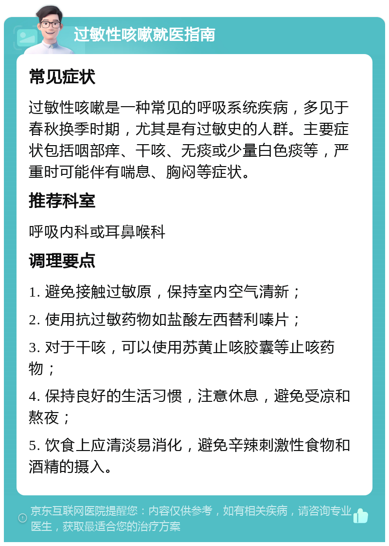 过敏性咳嗽就医指南 常见症状 过敏性咳嗽是一种常见的呼吸系统疾病，多见于春秋换季时期，尤其是有过敏史的人群。主要症状包括咽部痒、干咳、无痰或少量白色痰等，严重时可能伴有喘息、胸闷等症状。 推荐科室 呼吸内科或耳鼻喉科 调理要点 1. 避免接触过敏原，保持室内空气清新； 2. 使用抗过敏药物如盐酸左西替利嗪片； 3. 对于干咳，可以使用苏黄止咳胶囊等止咳药物； 4. 保持良好的生活习惯，注意休息，避免受凉和熬夜； 5. 饮食上应清淡易消化，避免辛辣刺激性食物和酒精的摄入。