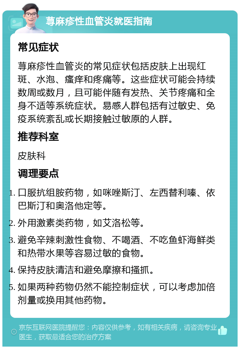 荨麻疹性血管炎就医指南 常见症状 荨麻疹性血管炎的常见症状包括皮肤上出现红斑、水泡、瘙痒和疼痛等。这些症状可能会持续数周或数月，且可能伴随有发热、关节疼痛和全身不适等系统症状。易感人群包括有过敏史、免疫系统紊乱或长期接触过敏原的人群。 推荐科室 皮肤科 调理要点 口服抗组胺药物，如咪唑斯汀、左西替利嗪、依巴斯汀和奥洛他定等。 外用激素类药物，如艾洛松等。 避免辛辣刺激性食物、不喝酒、不吃鱼虾海鲜类和热带水果等容易过敏的食物。 保持皮肤清洁和避免摩擦和搔抓。 如果两种药物仍然不能控制症状，可以考虑加倍剂量或换用其他药物。