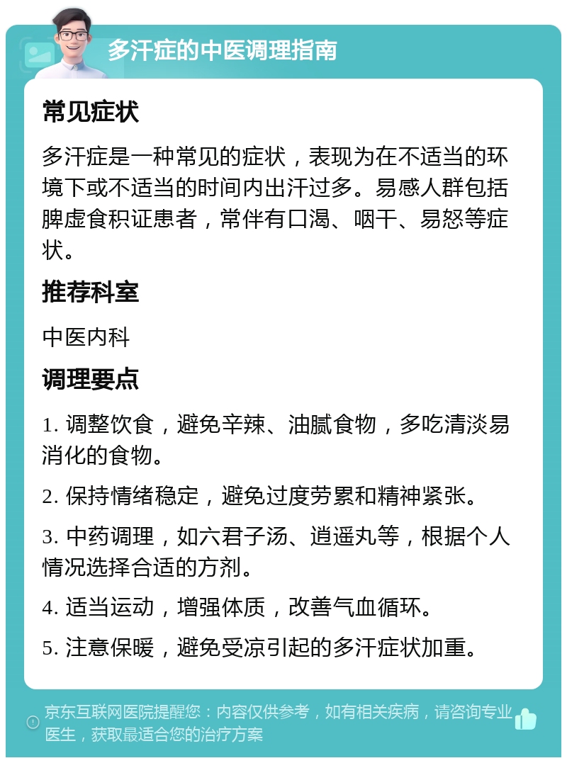 多汗症的中医调理指南 常见症状 多汗症是一种常见的症状，表现为在不适当的环境下或不适当的时间内出汗过多。易感人群包括脾虚食积证患者，常伴有口渴、咽干、易怒等症状。 推荐科室 中医内科 调理要点 1. 调整饮食，避免辛辣、油腻食物，多吃清淡易消化的食物。 2. 保持情绪稳定，避免过度劳累和精神紧张。 3. 中药调理，如六君子汤、逍遥丸等，根据个人情况选择合适的方剂。 4. 适当运动，增强体质，改善气血循环。 5. 注意保暖，避免受凉引起的多汗症状加重。