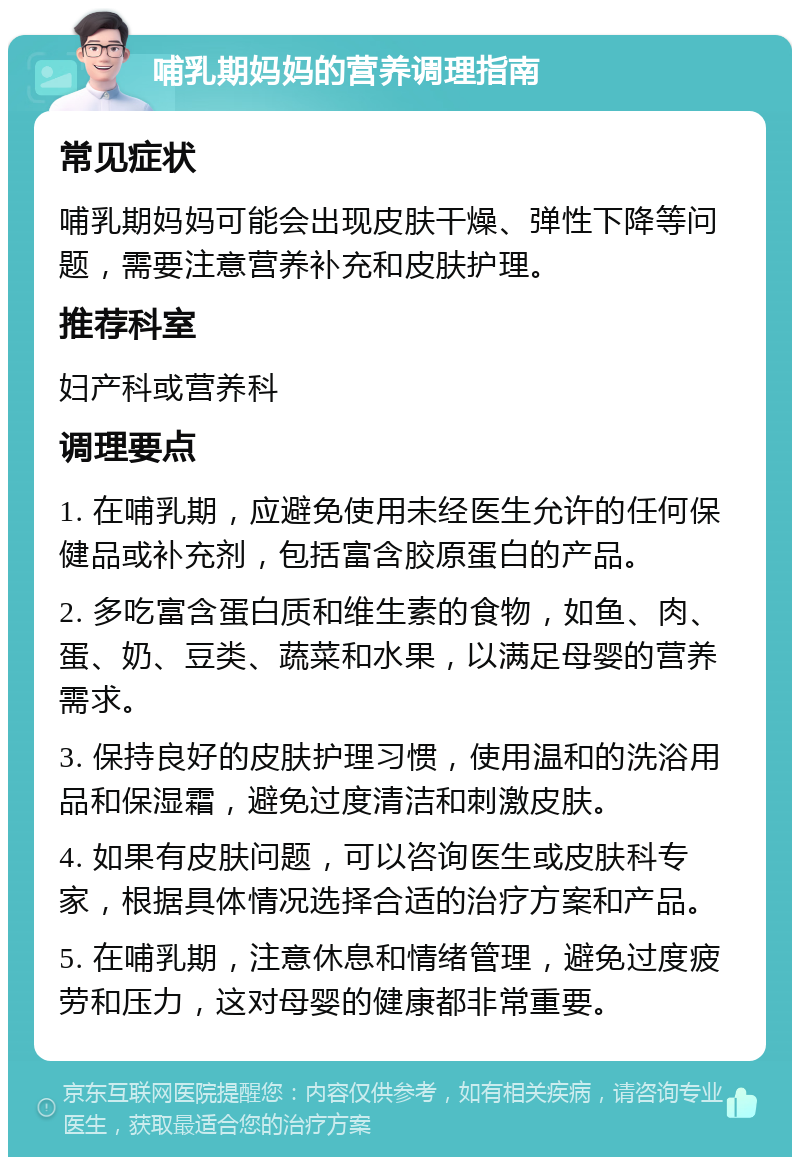 哺乳期妈妈的营养调理指南 常见症状 哺乳期妈妈可能会出现皮肤干燥、弹性下降等问题，需要注意营养补充和皮肤护理。 推荐科室 妇产科或营养科 调理要点 1. 在哺乳期，应避免使用未经医生允许的任何保健品或补充剂，包括富含胶原蛋白的产品。 2. 多吃富含蛋白质和维生素的食物，如鱼、肉、蛋、奶、豆类、蔬菜和水果，以满足母婴的营养需求。 3. 保持良好的皮肤护理习惯，使用温和的洗浴用品和保湿霜，避免过度清洁和刺激皮肤。 4. 如果有皮肤问题，可以咨询医生或皮肤科专家，根据具体情况选择合适的治疗方案和产品。 5. 在哺乳期，注意休息和情绪管理，避免过度疲劳和压力，这对母婴的健康都非常重要。