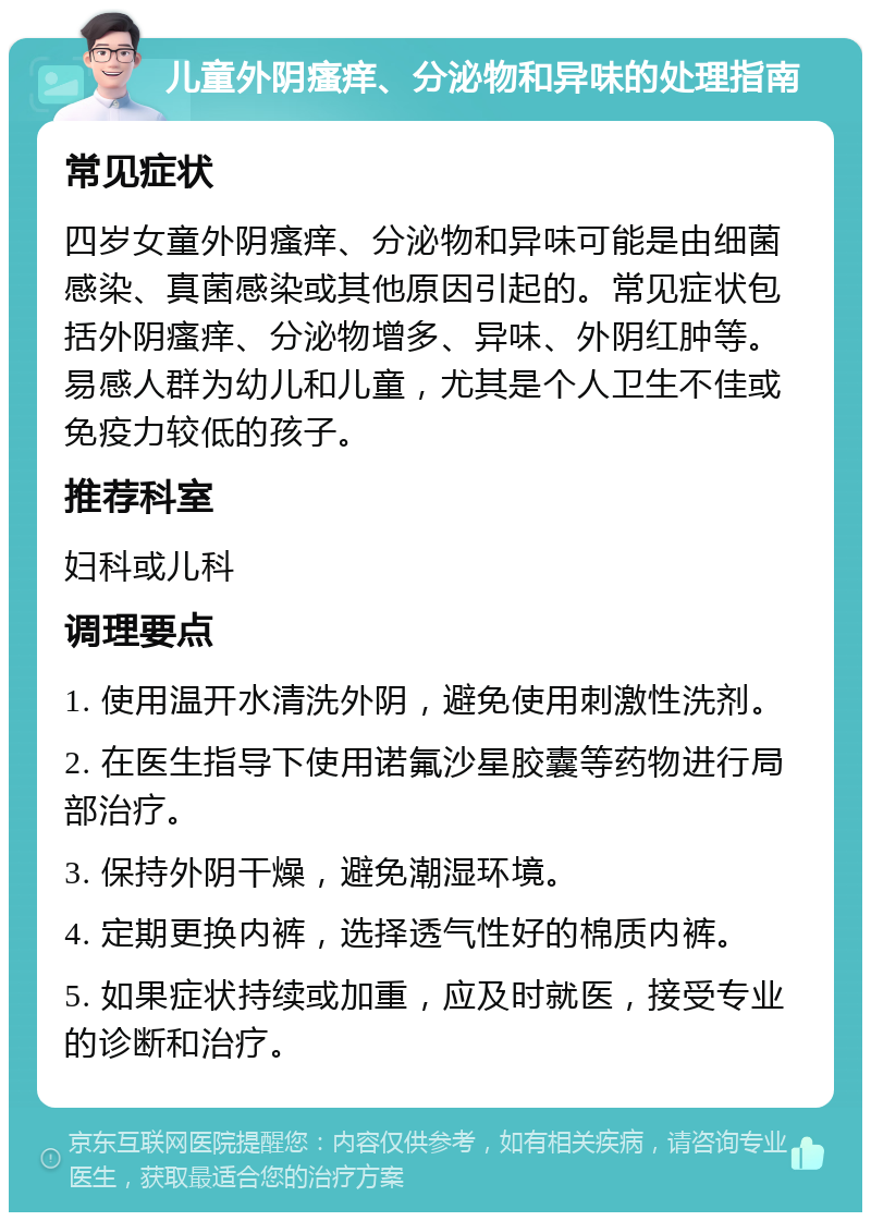 儿童外阴瘙痒、分泌物和异味的处理指南 常见症状 四岁女童外阴瘙痒、分泌物和异味可能是由细菌感染、真菌感染或其他原因引起的。常见症状包括外阴瘙痒、分泌物增多、异味、外阴红肿等。易感人群为幼儿和儿童，尤其是个人卫生不佳或免疫力较低的孩子。 推荐科室 妇科或儿科 调理要点 1. 使用温开水清洗外阴，避免使用刺激性洗剂。 2. 在医生指导下使用诺氟沙星胶囊等药物进行局部治疗。 3. 保持外阴干燥，避免潮湿环境。 4. 定期更换内裤，选择透气性好的棉质内裤。 5. 如果症状持续或加重，应及时就医，接受专业的诊断和治疗。