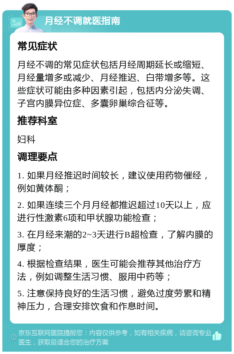 月经不调就医指南 常见症状 月经不调的常见症状包括月经周期延长或缩短、月经量增多或减少、月经推迟、白带增多等。这些症状可能由多种因素引起，包括内分泌失调、子宫内膜异位症、多囊卵巢综合征等。 推荐科室 妇科 调理要点 1. 如果月经推迟时间较长，建议使用药物催经，例如黄体酮； 2. 如果连续三个月月经都推迟超过10天以上，应进行性激素6项和甲状腺功能检查； 3. 在月经来潮的2~3天进行B超检查，了解内膜的厚度； 4. 根据检查结果，医生可能会推荐其他治疗方法，例如调整生活习惯、服用中药等； 5. 注意保持良好的生活习惯，避免过度劳累和精神压力，合理安排饮食和作息时间。