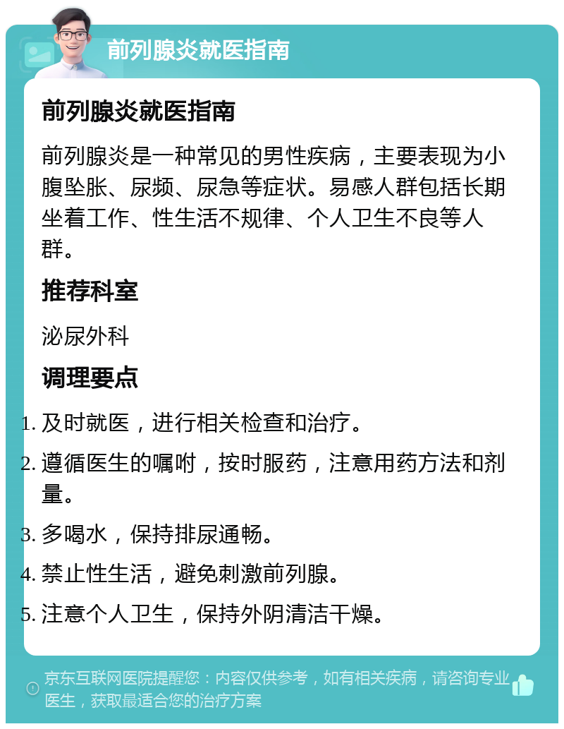 前列腺炎就医指南 前列腺炎就医指南 前列腺炎是一种常见的男性疾病，主要表现为小腹坠胀、尿频、尿急等症状。易感人群包括长期坐着工作、性生活不规律、个人卫生不良等人群。 推荐科室 泌尿外科 调理要点 及时就医，进行相关检查和治疗。 遵循医生的嘱咐，按时服药，注意用药方法和剂量。 多喝水，保持排尿通畅。 禁止性生活，避免刺激前列腺。 注意个人卫生，保持外阴清洁干燥。