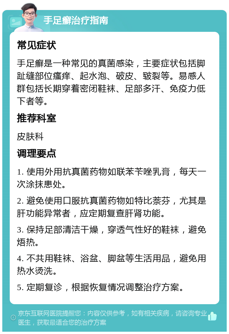 手足癣治疗指南 常见症状 手足癣是一种常见的真菌感染，主要症状包括脚趾缝部位瘙痒、起水泡、破皮、皲裂等。易感人群包括长期穿着密闭鞋袜、足部多汗、免疫力低下者等。 推荐科室 皮肤科 调理要点 1. 使用外用抗真菌药物如联苯苄唑乳膏，每天一次涂抹患处。 2. 避免使用口服抗真菌药物如特比萘芬，尤其是肝功能异常者，应定期复查肝肾功能。 3. 保持足部清洁干燥，穿透气性好的鞋袜，避免焐热。 4. 不共用鞋袜、浴盆、脚盆等生活用品，避免用热水烫洗。 5. 定期复诊，根据恢复情况调整治疗方案。