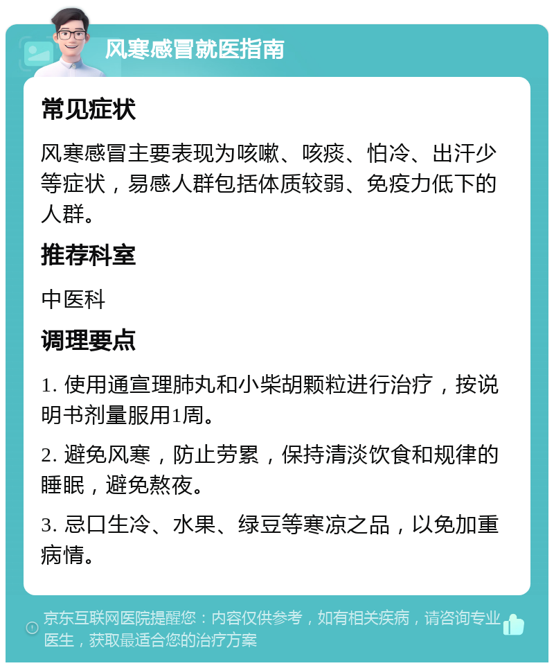 风寒感冒就医指南 常见症状 风寒感冒主要表现为咳嗽、咳痰、怕冷、出汗少等症状，易感人群包括体质较弱、免疫力低下的人群。 推荐科室 中医科 调理要点 1. 使用通宣理肺丸和小柴胡颗粒进行治疗，按说明书剂量服用1周。 2. 避免风寒，防止劳累，保持清淡饮食和规律的睡眠，避免熬夜。 3. 忌口生冷、水果、绿豆等寒凉之品，以免加重病情。