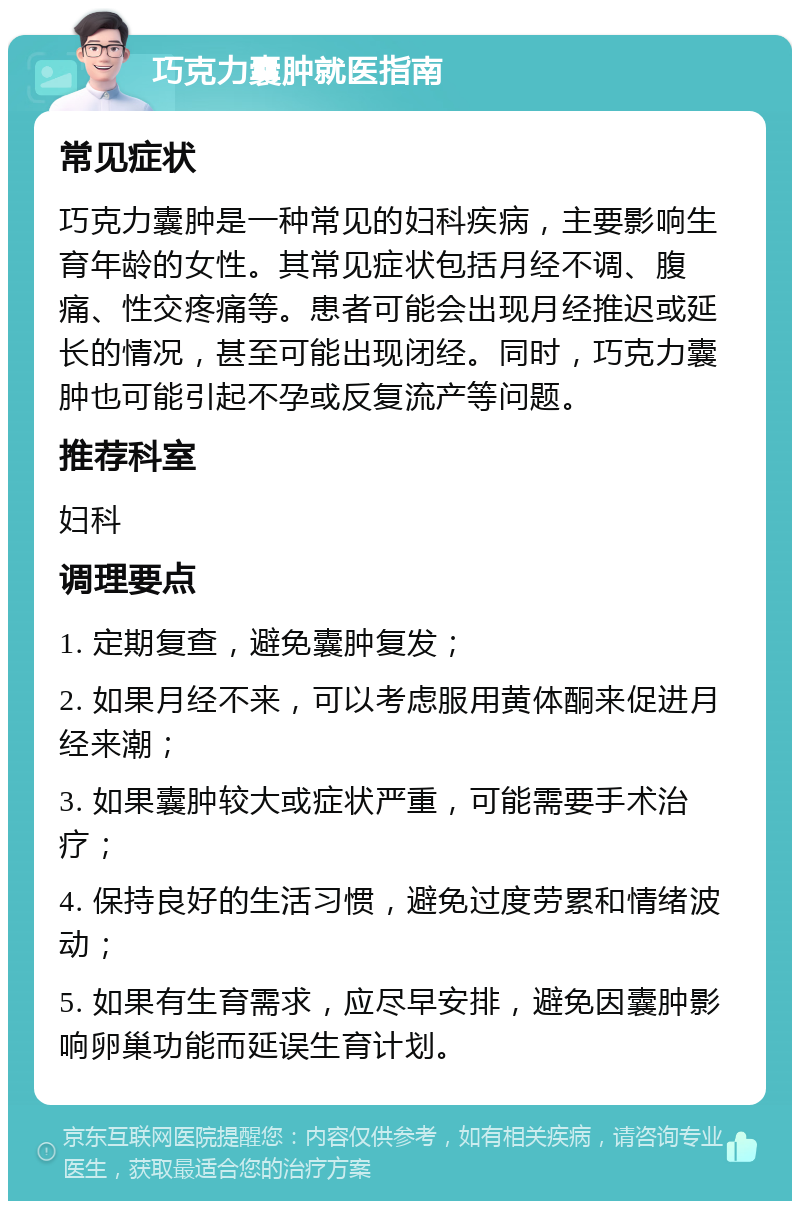 巧克力囊肿就医指南 常见症状 巧克力囊肿是一种常见的妇科疾病，主要影响生育年龄的女性。其常见症状包括月经不调、腹痛、性交疼痛等。患者可能会出现月经推迟或延长的情况，甚至可能出现闭经。同时，巧克力囊肿也可能引起不孕或反复流产等问题。 推荐科室 妇科 调理要点 1. 定期复查，避免囊肿复发； 2. 如果月经不来，可以考虑服用黄体酮来促进月经来潮； 3. 如果囊肿较大或症状严重，可能需要手术治疗； 4. 保持良好的生活习惯，避免过度劳累和情绪波动； 5. 如果有生育需求，应尽早安排，避免因囊肿影响卵巢功能而延误生育计划。