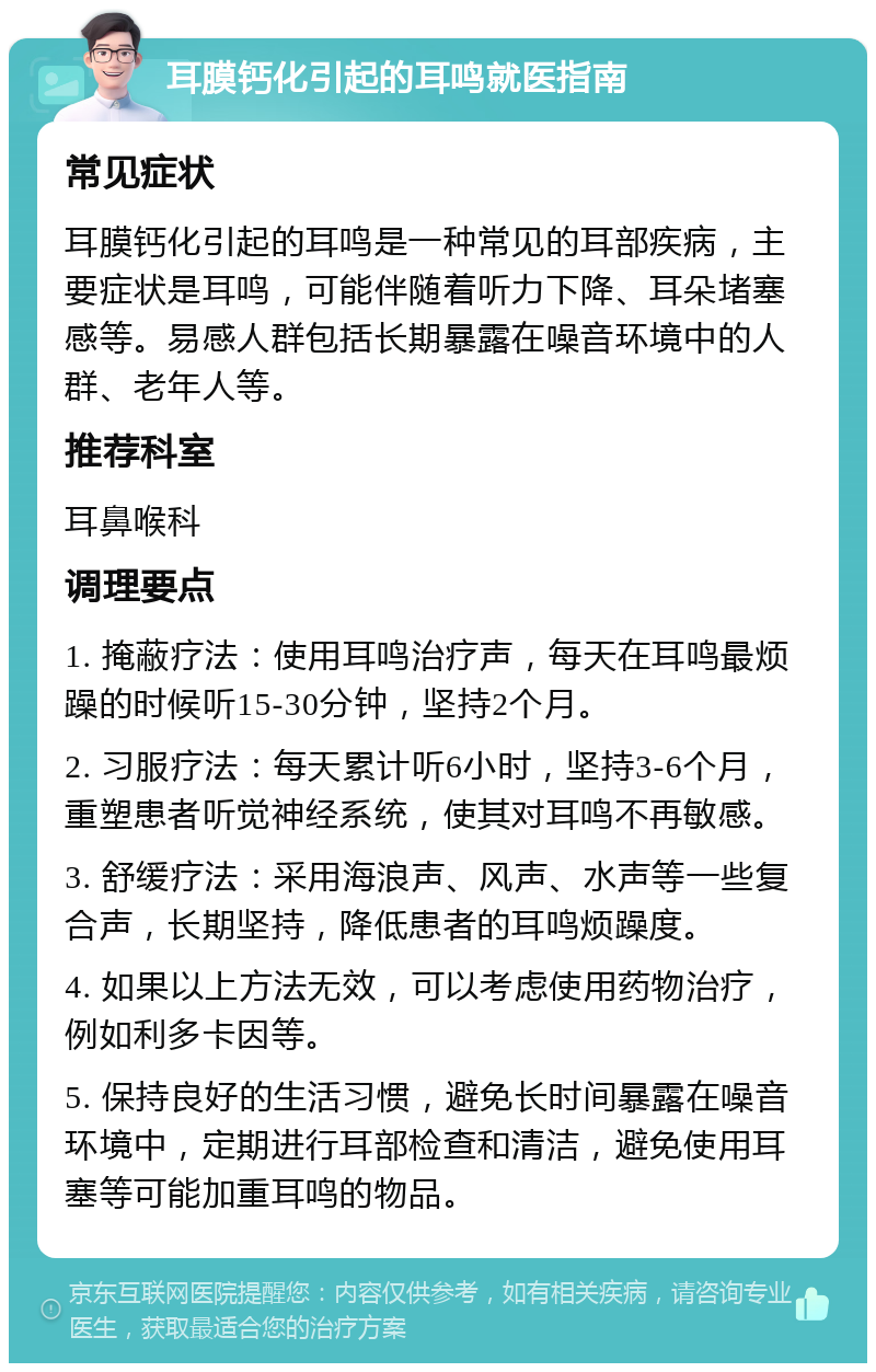 耳膜钙化引起的耳鸣就医指南 常见症状 耳膜钙化引起的耳鸣是一种常见的耳部疾病，主要症状是耳鸣，可能伴随着听力下降、耳朵堵塞感等。易感人群包括长期暴露在噪音环境中的人群、老年人等。 推荐科室 耳鼻喉科 调理要点 1. 掩蔽疗法：使用耳鸣治疗声，每天在耳鸣最烦躁的时候听15-30分钟，坚持2个月。 2. 习服疗法：每天累计听6小时，坚持3-6个月，重塑患者听觉神经系统，使其对耳鸣不再敏感。 3. 舒缓疗法：采用海浪声、风声、水声等一些复合声，长期坚持，降低患者的耳鸣烦躁度。 4. 如果以上方法无效，可以考虑使用药物治疗，例如利多卡因等。 5. 保持良好的生活习惯，避免长时间暴露在噪音环境中，定期进行耳部检查和清洁，避免使用耳塞等可能加重耳鸣的物品。