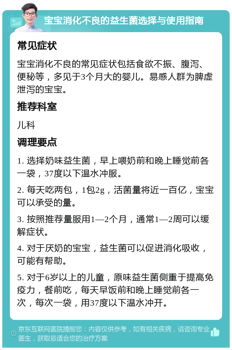 宝宝消化不良的益生菌选择与使用指南 常见症状 宝宝消化不良的常见症状包括食欲不振、腹泻、便秘等，多见于3个月大的婴儿。易感人群为脾虚泄泻的宝宝。 推荐科室 儿科 调理要点 1. 选择奶味益生菌，早上喂奶前和晚上睡觉前各一袋，37度以下温水冲服。 2. 每天吃两包，1包2g，活菌量将近一百亿，宝宝可以承受的量。 3. 按照推荐量服用1—2个月，通常1—2周可以缓解症状。 4. 对于厌奶的宝宝，益生菌可以促进消化吸收，可能有帮助。 5. 对于6岁以上的儿童，原味益生菌侧重于提高免疫力，餐前吃，每天早饭前和晚上睡觉前各一次，每次一袋，用37度以下温水冲开。