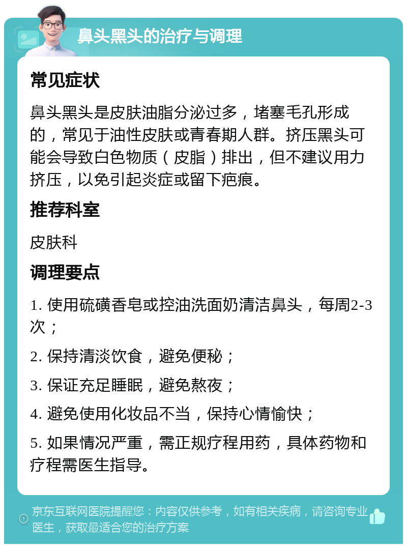 鼻头黑头的治疗与调理 常见症状 鼻头黑头是皮肤油脂分泌过多，堵塞毛孔形成的，常见于油性皮肤或青春期人群。挤压黑头可能会导致白色物质（皮脂）排出，但不建议用力挤压，以免引起炎症或留下疤痕。 推荐科室 皮肤科 调理要点 1. 使用硫磺香皂或控油洗面奶清洁鼻头，每周2-3次； 2. 保持清淡饮食，避免便秘； 3. 保证充足睡眠，避免熬夜； 4. 避免使用化妆品不当，保持心情愉快； 5. 如果情况严重，需正规疗程用药，具体药物和疗程需医生指导。