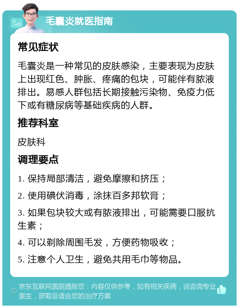 毛囊炎就医指南 常见症状 毛囊炎是一种常见的皮肤感染，主要表现为皮肤上出现红色、肿胀、疼痛的包块，可能伴有脓液排出。易感人群包括长期接触污染物、免疫力低下或有糖尿病等基础疾病的人群。 推荐科室 皮肤科 调理要点 1. 保持局部清洁，避免摩擦和挤压； 2. 使用碘伏消毒，涂抹百多邦软膏； 3. 如果包块较大或有脓液排出，可能需要口服抗生素； 4. 可以剃除周围毛发，方便药物吸收； 5. 注意个人卫生，避免共用毛巾等物品。