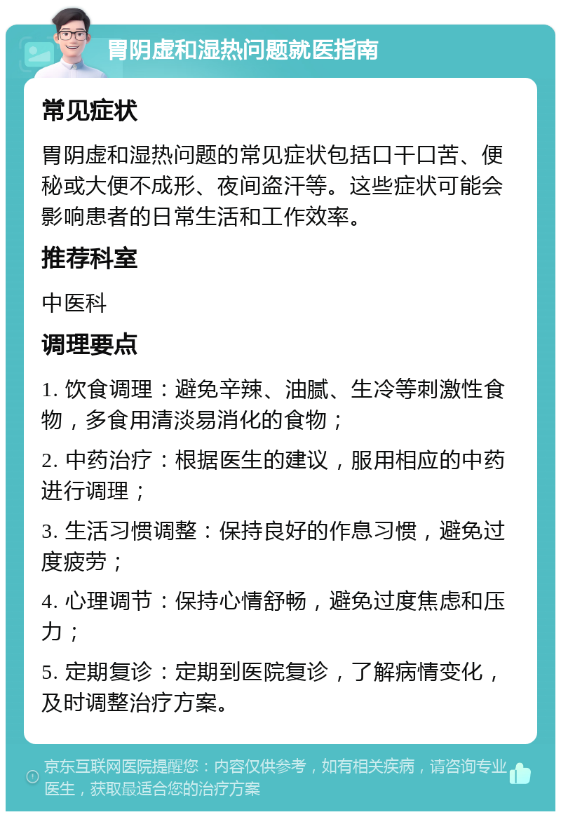 胃阴虚和湿热问题就医指南 常见症状 胃阴虚和湿热问题的常见症状包括口干口苦、便秘或大便不成形、夜间盗汗等。这些症状可能会影响患者的日常生活和工作效率。 推荐科室 中医科 调理要点 1. 饮食调理：避免辛辣、油腻、生冷等刺激性食物，多食用清淡易消化的食物； 2. 中药治疗：根据医生的建议，服用相应的中药进行调理； 3. 生活习惯调整：保持良好的作息习惯，避免过度疲劳； 4. 心理调节：保持心情舒畅，避免过度焦虑和压力； 5. 定期复诊：定期到医院复诊，了解病情变化，及时调整治疗方案。