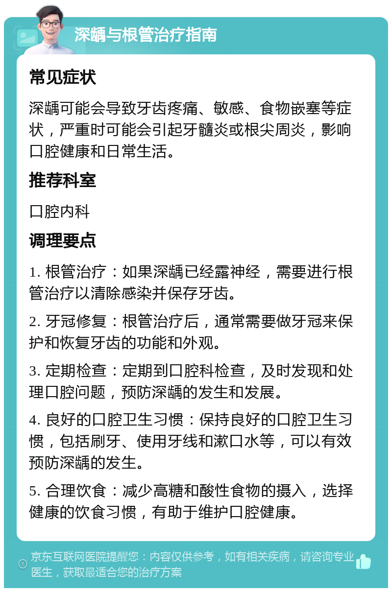 深龋与根管治疗指南 常见症状 深龋可能会导致牙齿疼痛、敏感、食物嵌塞等症状，严重时可能会引起牙髓炎或根尖周炎，影响口腔健康和日常生活。 推荐科室 口腔内科 调理要点 1. 根管治疗：如果深龋已经露神经，需要进行根管治疗以清除感染并保存牙齿。 2. 牙冠修复：根管治疗后，通常需要做牙冠来保护和恢复牙齿的功能和外观。 3. 定期检查：定期到口腔科检查，及时发现和处理口腔问题，预防深龋的发生和发展。 4. 良好的口腔卫生习惯：保持良好的口腔卫生习惯，包括刷牙、使用牙线和漱口水等，可以有效预防深龋的发生。 5. 合理饮食：减少高糖和酸性食物的摄入，选择健康的饮食习惯，有助于维护口腔健康。