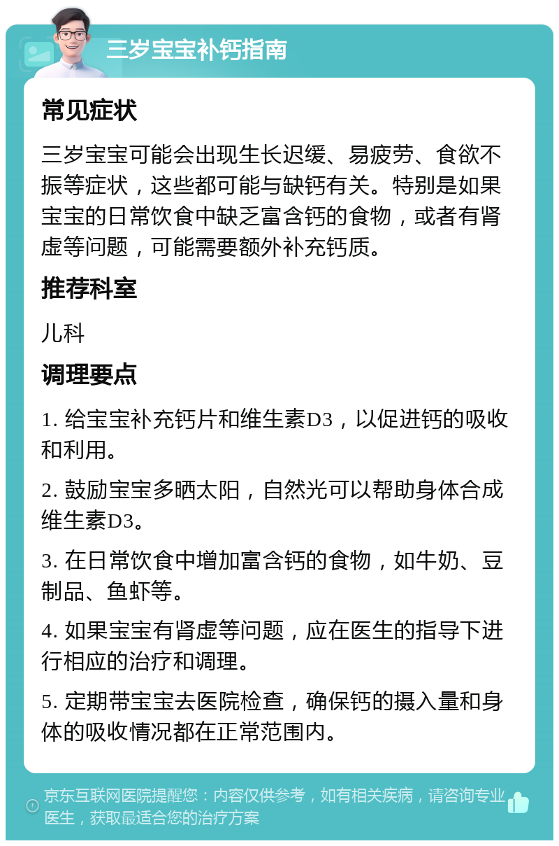 三岁宝宝补钙指南 常见症状 三岁宝宝可能会出现生长迟缓、易疲劳、食欲不振等症状，这些都可能与缺钙有关。特别是如果宝宝的日常饮食中缺乏富含钙的食物，或者有肾虚等问题，可能需要额外补充钙质。 推荐科室 儿科 调理要点 1. 给宝宝补充钙片和维生素D3，以促进钙的吸收和利用。 2. 鼓励宝宝多晒太阳，自然光可以帮助身体合成维生素D3。 3. 在日常饮食中增加富含钙的食物，如牛奶、豆制品、鱼虾等。 4. 如果宝宝有肾虚等问题，应在医生的指导下进行相应的治疗和调理。 5. 定期带宝宝去医院检查，确保钙的摄入量和身体的吸收情况都在正常范围内。