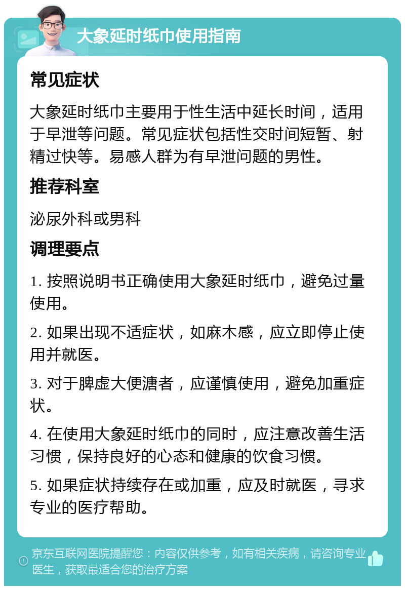 大象延时纸巾使用指南 常见症状 大象延时纸巾主要用于性生活中延长时间，适用于早泄等问题。常见症状包括性交时间短暂、射精过快等。易感人群为有早泄问题的男性。 推荐科室 泌尿外科或男科 调理要点 1. 按照说明书正确使用大象延时纸巾，避免过量使用。 2. 如果出现不适症状，如麻木感，应立即停止使用并就医。 3. 对于脾虚大便溏者，应谨慎使用，避免加重症状。 4. 在使用大象延时纸巾的同时，应注意改善生活习惯，保持良好的心态和健康的饮食习惯。 5. 如果症状持续存在或加重，应及时就医，寻求专业的医疗帮助。