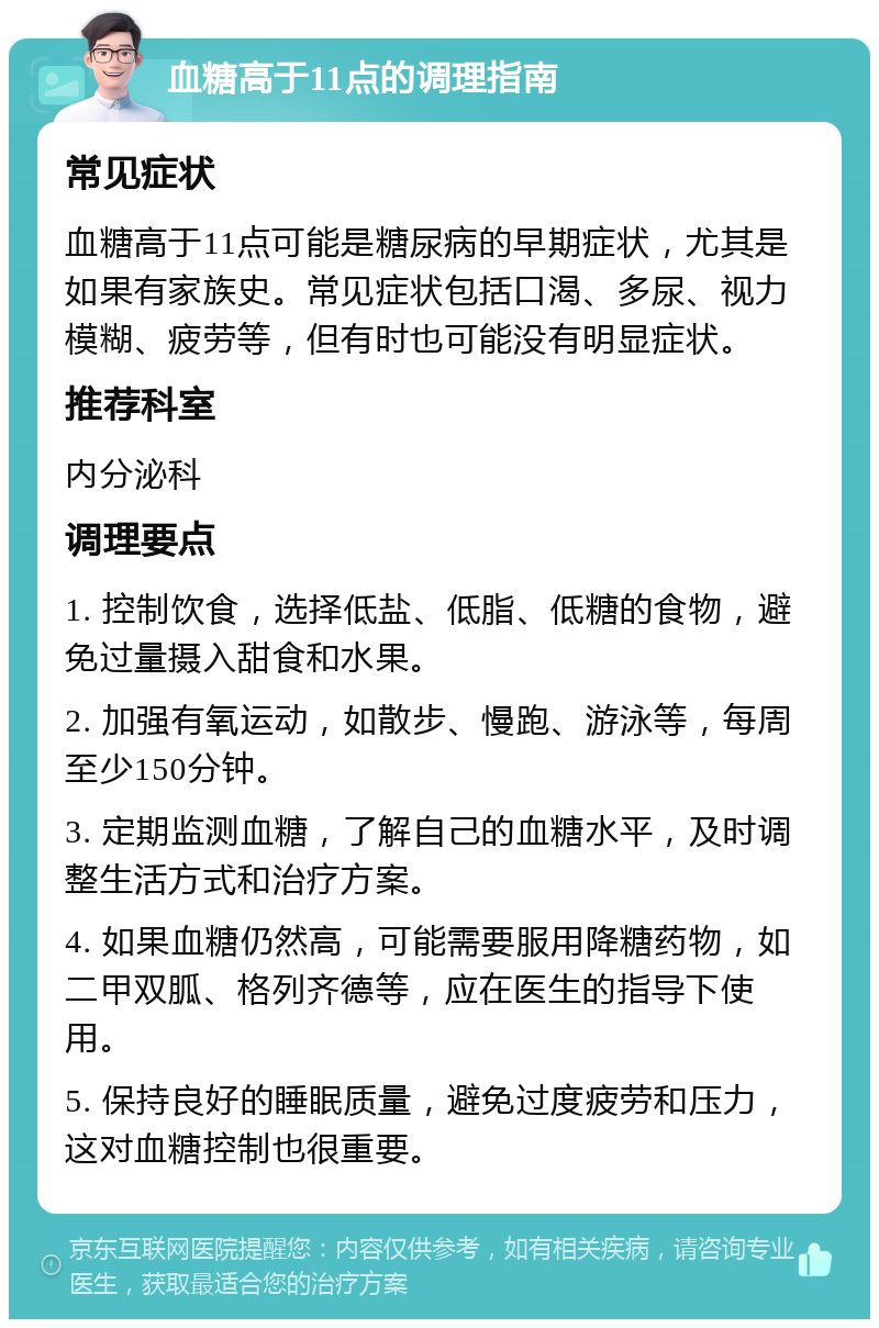 血糖高于11点的调理指南 常见症状 血糖高于11点可能是糖尿病的早期症状，尤其是如果有家族史。常见症状包括口渴、多尿、视力模糊、疲劳等，但有时也可能没有明显症状。 推荐科室 内分泌科 调理要点 1. 控制饮食，选择低盐、低脂、低糖的食物，避免过量摄入甜食和水果。 2. 加强有氧运动，如散步、慢跑、游泳等，每周至少150分钟。 3. 定期监测血糖，了解自己的血糖水平，及时调整生活方式和治疗方案。 4. 如果血糖仍然高，可能需要服用降糖药物，如二甲双胍、格列齐德等，应在医生的指导下使用。 5. 保持良好的睡眠质量，避免过度疲劳和压力，这对血糖控制也很重要。