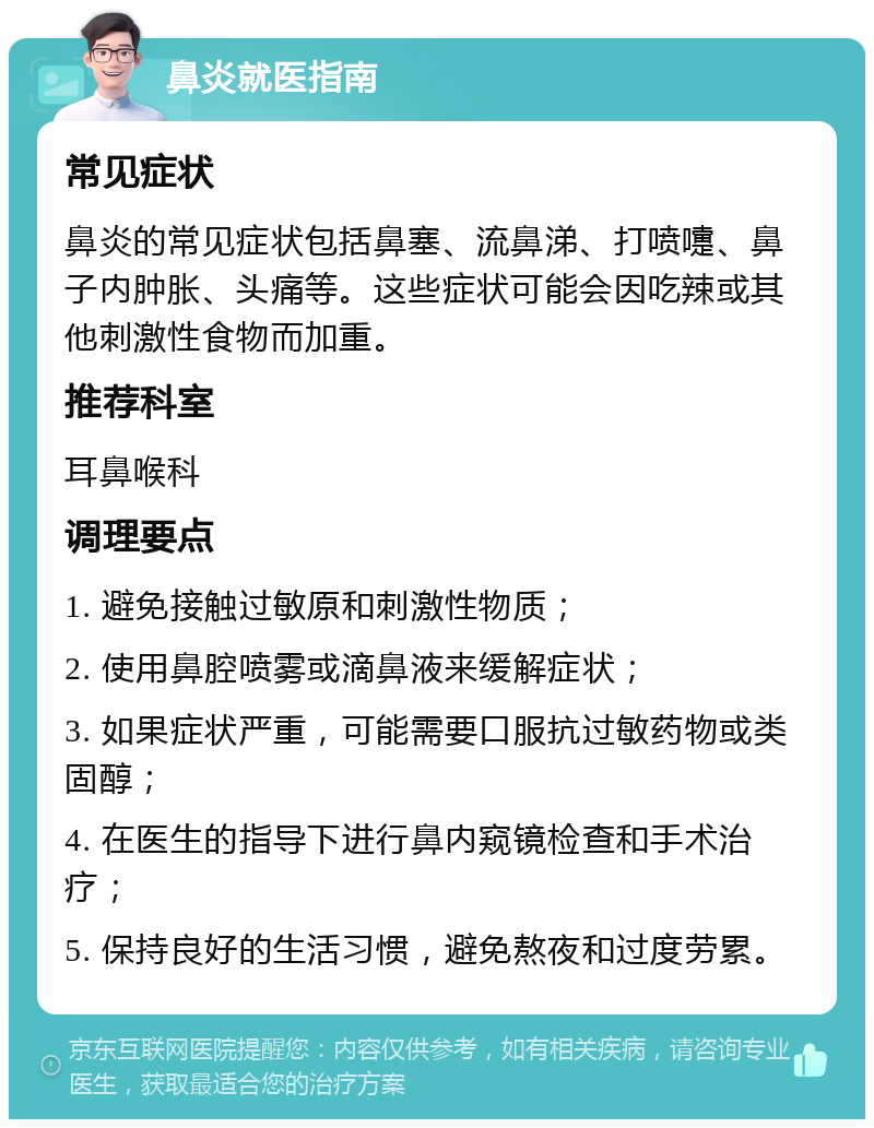 鼻炎就医指南 常见症状 鼻炎的常见症状包括鼻塞、流鼻涕、打喷嚏、鼻子内肿胀、头痛等。这些症状可能会因吃辣或其他刺激性食物而加重。 推荐科室 耳鼻喉科 调理要点 1. 避免接触过敏原和刺激性物质； 2. 使用鼻腔喷雾或滴鼻液来缓解症状； 3. 如果症状严重，可能需要口服抗过敏药物或类固醇； 4. 在医生的指导下进行鼻内窥镜检查和手术治疗； 5. 保持良好的生活习惯，避免熬夜和过度劳累。