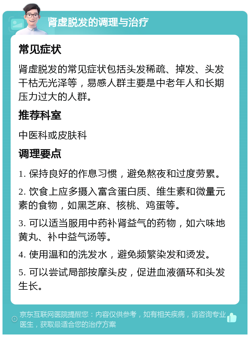 肾虚脱发的调理与治疗 常见症状 肾虚脱发的常见症状包括头发稀疏、掉发、头发干枯无光泽等，易感人群主要是中老年人和长期压力过大的人群。 推荐科室 中医科或皮肤科 调理要点 1. 保持良好的作息习惯，避免熬夜和过度劳累。 2. 饮食上应多摄入富含蛋白质、维生素和微量元素的食物，如黑芝麻、核桃、鸡蛋等。 3. 可以适当服用中药补肾益气的药物，如六味地黄丸、补中益气汤等。 4. 使用温和的洗发水，避免频繁染发和烫发。 5. 可以尝试局部按摩头皮，促进血液循环和头发生长。